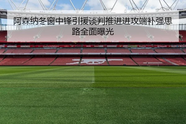 阿森纳冬窗中锋引援谈判推进进攻端补强思路全面曝光